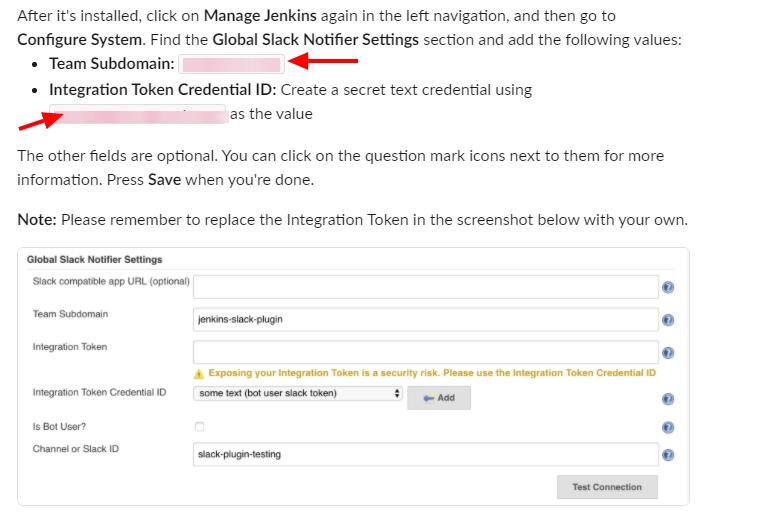 After it's installed, click on Manage Jenkins again in the left navigation, and then go to
Configure System. Find the Global Slack Notifier Settings section and add the following values:
Team Subdomain:
Integration Token Credential ID: Create a secret text credential using
as the value
The other fields are optional. You can click on the question mark icons next to them for more
information. Press Save when you're done.
Note: Please remember to replace the Integration Token in the screenshot below with your own.
Notifi« Settings
Slack compatile app URL (optimal)
your is a "curity risk _
text user
Inwation Token Credential 10
Is Bot User-7
Chamel Slack